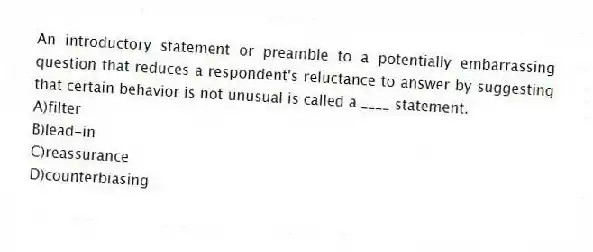 An introductory statement or preamble to a potentially embarrassing question that reduces a respondent's reluctance to answer by suggesting that certain behavior is not unusual is called a ____ statement.
A)filter
B)lead-in
C)reassurance
D)counterbiasing