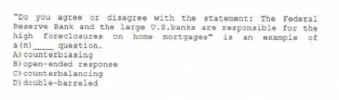 "Do you agree or disagree with the statement: The Federal Reserve Bank and the large U.S.banks are responsible for the high foreclosures on home mortgages" is an example of a(n)____ question.
A)counterbiasing
B)open-ended response
C)counterbalancing
D)double-barreled