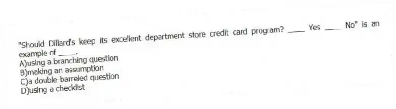 "Should Dillard's keep its excellent department store credit card program? ____ Yes ____ No" is an example of ____.
A)using a branching question
B)making an assumption
C)a double-barreled question
D)using a checklist