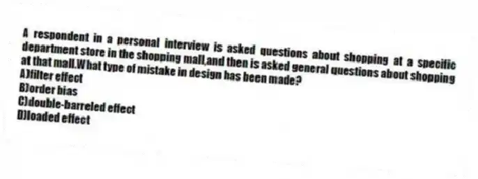 A respondent in a personal interview is asked questions about shopping at a specific department store in the shopping mall,and then is asked general questions about shopping at that mall.What type of mistake in design has been made?
A)filter effect
B)order bias
C)double-barreled effect
D)loaded effect