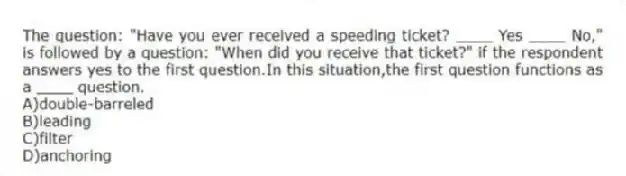 The question: "Have you ever received a speeding ticket? ____ Yes ____ No," is followed by a question: "When did you receive that ticket?" if the respondent answers yes to the first question.In this situation,the first question functions as a ____ question.
A)double-barreled
B)leading
C)filter
D)anchoring