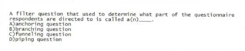 A filter question that used to determine what part of the questionnaire respondents are directed to is called a(n)____.
A)anchoring question
B)branching question
C)funneling question
D)piping question
