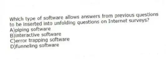 Which type of software allows answers from previous questions to be inserted into unfolding questions on Internet surveys?
A)piping software
B)interactive software
C)error trapping software
D)funneling software