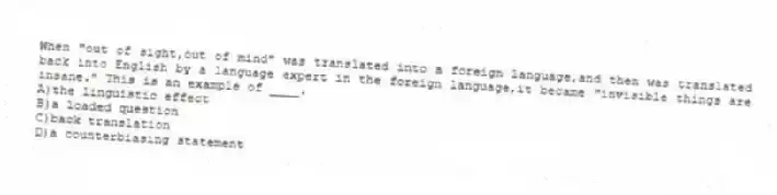 When "out of sight,out of mind" was translated into a foreign language,and then was translated back into English by a language expert in the foreign language,it became "invisible things are insane." This is an example of ____.
A)the linguistic effect
B)a loaded question
C)back translation
D)a counterbiasing statement