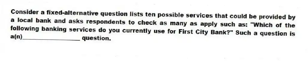 Consider a fixed-alternative question lists ten possible services that could be provided by a local bank and asks respondents to check as many as apply such as: "Which of the following banking services do you currently use for First City Bank?" Such a question is a(n)____________________ question.