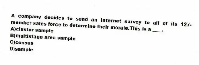 A company decides to send an Internet survey to all of its 127-member sales force to determine their morale.This is a ____.
A)cluster sample
B)multistage area sample
C)census
D)sample