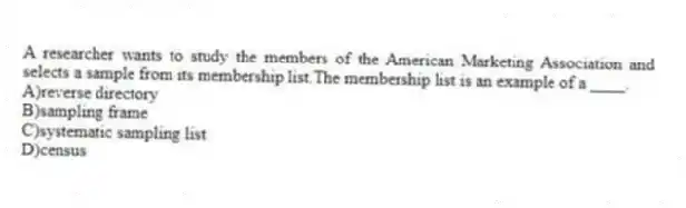 A researcher wants to study the members of the American Marketing Association and selects a sample from its membership list.The membership list is an example of a ____.
A)reverse directory
B)sampling frame
C)systematic sampling list
D)census