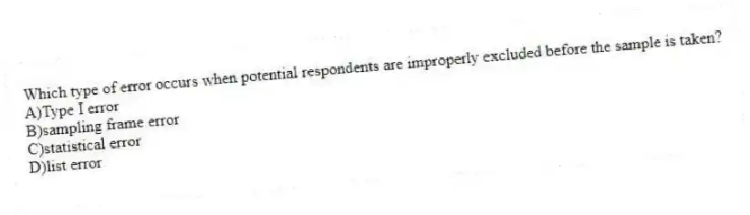 Which type of error occurs when potential respondents are improperly excluded before the sample is taken?
A)Type I error
B)sampling frame error
C)statistical error
D)list error