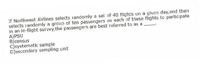 If Northwest Airlines selects randomly a set of 40 flights on a given day,and then selects randomly a group of ten passengers on each of these flights to participate in an in-flight survey,the passengers are best referred to as a ____.
A)PSU
B)census
C)systematic sample
D)secondary sampling unit