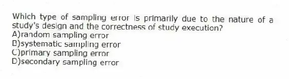 Which type of sampling error is primarily due to the nature of a study's design and the correctness of study execution?
A)random sampling error
B)systematic sampling error
C)primary sampling error
D)secondary sampling error
