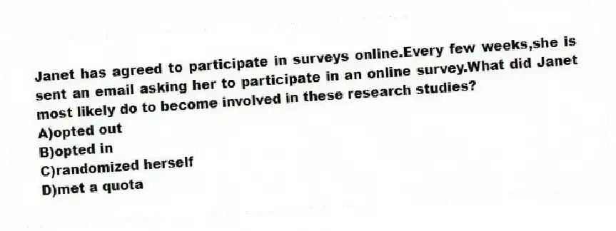 Janet has agreed to participate in surveys online.Every few weeks,she is sent an email asking her to participate in an online survey.What did Janet most likely do to become involved in these research studies?
A)opted out
B)opted in
C)randomized herself
D)met a quota