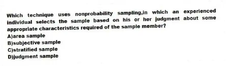 Which technique uses nonprobability sampling,in which an experienced individual selects the sample based on his or her judgment about some appropriate characteristics required of the sample member?
A)area sample
B)subjective sample
C)stratified sample
D)judgment sample