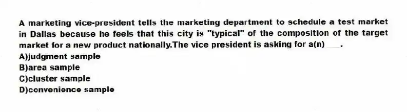 A marketing vice-president tells the marketing department to schedule a test market in Dallas because he feels that this city is "typical" of the composition of the target market for a new product nationally.The vice president is asking for a(n)____.
A)judgment sample
B)area sample
C)cluster sample
D)convenience sample