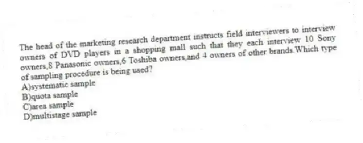 The head of the marketing research department instructs field interviewers to interview owners of DVD players in a shopping mall such that they each interview 10 Sony owners,8 Panasonic owners,6 Toshiba owners,and 4 owners of other brands.Which type of sampling procedure is being used?
A)systematic sample
B)quota sample
C)area sample
D)multistage sample
