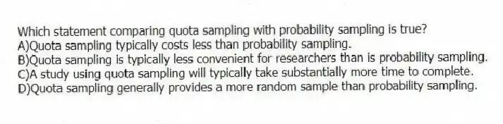 Which statement comparing quota sampling with probability sampling is true?
A)Quota sampling typically costs less than probability sampling.
B)Quota sampling is typically less convenient for researchers than is probability sampling.
C)A study using quota sampling will typically take substantially more time to complete.
D)Quota sampling generally provides a more random sample than probability sampling.