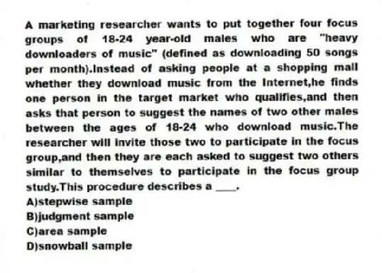 A marketing researcher wants to put together four focus groups of 18-24 year-old males who are "heavy downloaders of music" (defined as downloading 50 songs per month).Instead of asking people at a shopping mall whether they download music from the Internet,he finds one person in the target market who qualifies,and then asks that person to suggest the names of two other males between the ages of 18-24 who download music.The researcher will invite those two to participate in the focus group,and then they are each asked to suggest two others similar to themselves to participate in the focus group study.This procedure describes a ____.
A)stepwise sample
B)judgment sample
C)area sample
D)snowball sample