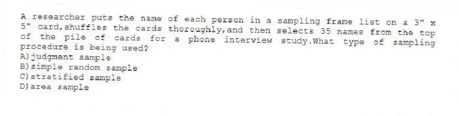 A researcher puts the name of each person in a sampling frame list on a 3" x 5" card,shuffles the cards thoroughly,and then selects 35 names from the top of the pile of cards for a phone interview study.What type of sampling procedure is being used?
A)judgment sample
B)simple random sample
C)stratified sample
D)area sample