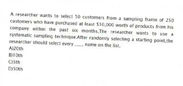 A researcher wants to select 50 customers from a sampling frame of 250 customers who have purchased at least $10,000 worth of products from his company within the past six months.The researcher wants to use a systematic sampling technique.After randomly selecting a starting point,the researcher should select every ____ name on the list.
A)20th
B)10th
C)5th
D)50th