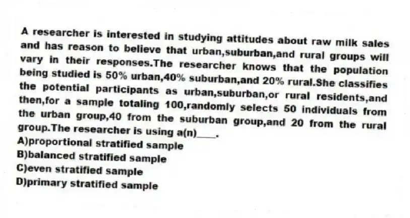 A researcher is interested in studying attitudes about raw milk sales and has reason to believe that urban,suburban,and rural groups will vary in their responses.The researcher knows that the population being studied is 50% urban,40% suburban,and 20% rural.She classifies the potential participants as urban,suburban,or rural residents,and then,for a sample totaling 100,randomly selects 50 individuals from the urban group,40 from the suburban group,and 20 from the rural group.The researcher is using a(n)____.
A)proportional stratified sample
B)balanced stratified sample
C)even stratified sample
D)primary stratified sample
