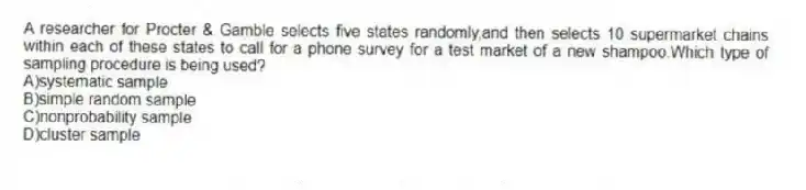 A researcher for Procter & Gamble selects five states randomly,and then selects 10 supermarket chains within each of these states to call for a phone survey for a test market of a new shampoo.Which type of sampling procedure is being used?
A)systematic sample
B)simple random sample
C)nonprobability sample
D)cluster sample