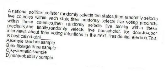 A national political pollster randomly selects ten states,then randomly selects five counties within each state,then randomly selects five voting precincts within these counties,then randomly selects five blocks within these precincts,and finally,randomly selects five households for door-to-door interviews about their voting intentions in the next Presidential election.This is best called a(n)____.
A)simple random sample
B)multistage area sample
C)systematic sample
D)nonprobability sample