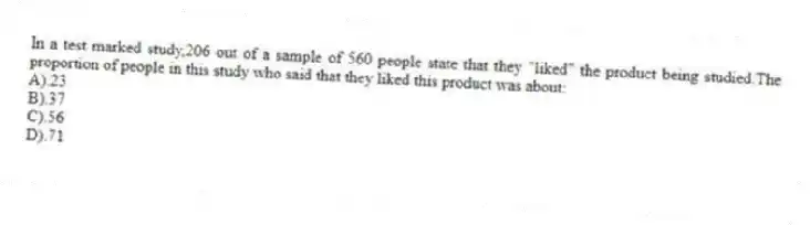 In a test marked study,206 out of a sample of 560 people state that they "liked" the product being studied.The proportion of people in this study who said that they liked this product was about:
A).23
B).37
C).56
D).71