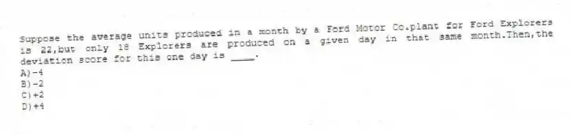 Suppose the average units produced in a month by a Ford Motor Co.plant for Ford Explorers is 22,but only 18 Explorers are produced on a given day in that same month.Then,the deviation score for this one day is ____.
A)-4
B)-2
C)+2
D)+4