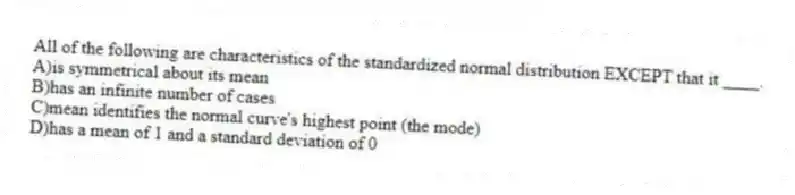 All of the following are characteristics of the standardized normal distribution EXCEPT that it ____.
A)is symmetrical about its mean
B)has an infinite number of cases
C)mean identifies the normal curve's highest point (the mode)
D)has a mean of 1 and a standard deviation of 0