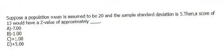 Suppose a population mean is assumed to be 20 and the sample standard deviation is 5.Then,a score of 15 would have a Z-value of approximately ____.
A)-7.00
B)-1.00
C)+1.00
D)+5.00