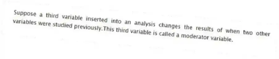 Suppose a third variable inserted into an analysis changes the results of when two other variables were studied previously.This third variable is called a moderator variable.
