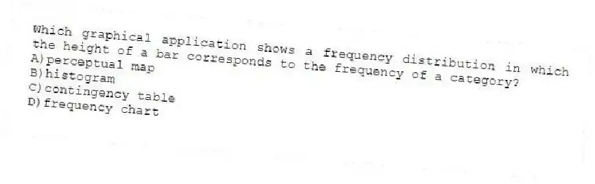 Which graphical application shows a frequency distribution in which the height of a bar corresponds to the frequency of a category?
A)perceptual map
B)histogram
C)contingency table
D)frequency chart