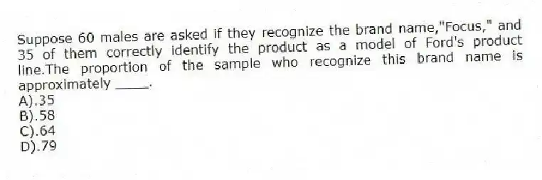 Suppose 60 males are asked if they recognize the brand name,"Focus," and 35 of them correctly identify the product as a model of Ford's product line.The proportion of the sample who recognize this brand name is approximately ____.
A).35
B).58
C).64
D).79