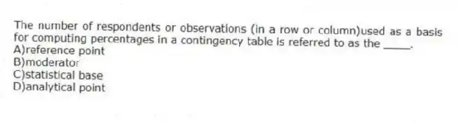 The number of respondents or observations (in a row or column)used as a basis for computing percentages in a contingency table is referred to as the ____.
A)reference point
B)moderator
C)statistical base
D)analytical point