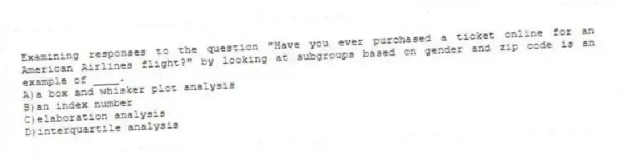 Examining responses to the question "Have you ever purchased a ticket online for an American Airlines flight?" by looking at subgroups based on gender and zip code is an example of ____.
A)a box and whisker plot analysis
B)an index number
C)elaboration analysis
D)interquartile analysis