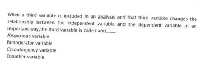 When a third variable is included in an analysis and that third variable changes the relationship between the independent variable and the dependent variable in an important way,the third variable is called a(n)____.
A)spurious variable
B)moderator variable
C)contingency variable
D)outlier variable