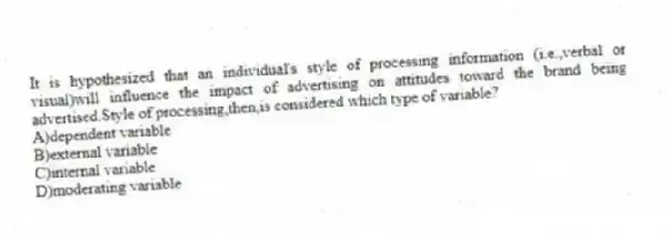 It is hypothesized that an individual's style of processing information (i.e.,verbal or visual)will influence the impact of advertising on attitudes toward the brand being advertised.Style of processing,then,is considered which type of variable?
A)dependent variable
B)external variable
C)internal variable
D)moderating variable