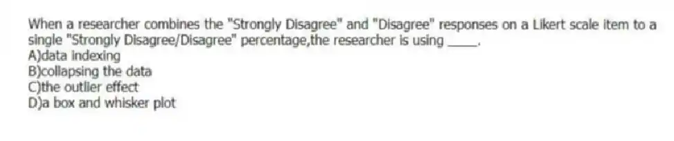 When a researcher combines the "Strongly Disagree" and "Disagree" responses on a Likert scale item to a single "Strongly Disagree/Disagree" percentage,the researcher is using ____.
A)data indexing
B)collapsing the data
C)the outlier effect
D)a box and whisker plot