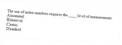 The use of index numbers requires the ____ level of measurement.
A)nominal
B)interval
C)ratio
D)ranked