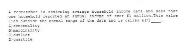 A researcher is reviewing average household income data and sees that one household reported an annual income of over $1 million.This value lies outside the normal range of the data and is called a(n)____.
A)abnormality
B)marginality
C)outlier
D)quartile
