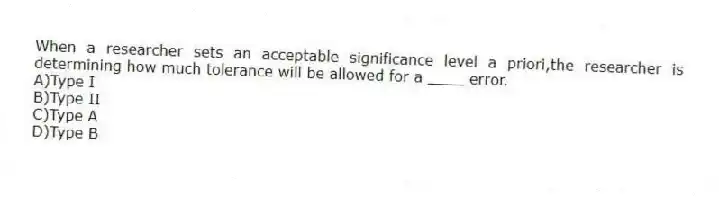 When a researcher sets an acceptable significance level a priori,the researcher is determining how much tolerance will be allowed for a ____ error.
A)Type I
B)Type II
C)Type A
D)Type B