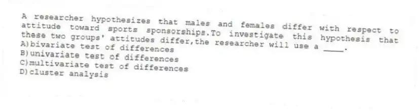 A researcher hypothesizes that males and females differ with respect to attitude toward sports sponsorships.To investigate this hypothesis that these two groups' attitudes differ,the researcher will use a ____.
A)bivariate test of differences
B)univariate test of differences
C)multivariate test of differences
D)cluster analysis