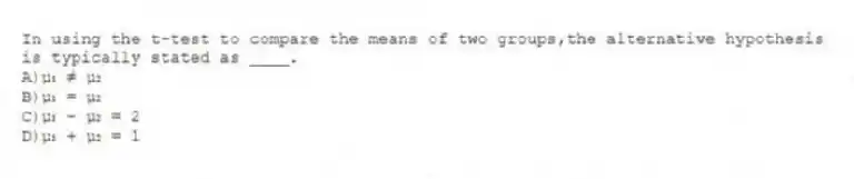 In using the t-test to compare the means of two groups,the alternative hypothesis is typically stated as ____.
A)µ₁ ≠ µ₂
B)µ₁ = µ₂
C)µ₁ - µ₂ = 2
D)µ₁ + µ₂ = 1