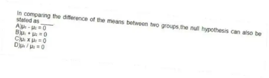In comparing the difference of the means between two groups,the null hypothesis can also be stated as ____.
A)µ₁ - µ₂ = 0
B)µ₁ + µ₂ = 0
C)µ₁ x µ₂ = 0
D)µ₁ / µ₂ = 0