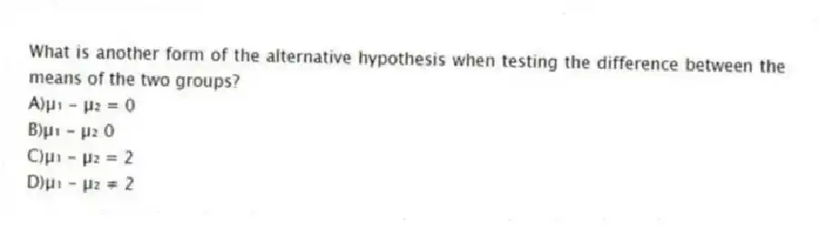 What is another form of the alternative hypothesis when testing the difference between the means of the two groups?
A)µ₁ - µ₂ = 0
B)µ₁ - µ₂ 0
C)µ₁ - µ₂ = 2
D)µ₁ - µ₂ ≠ 2
