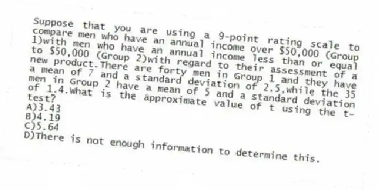 Suppose that you are using a 9-point rating scale to compare men who have an annual income over $50,000 (Group 1)with men who have an annual income less than or equal to $50,000 (Group 2)with regard to their assessment of a new product.There are forty men in Group 1 and they have a mean of 7 and a standard deviation of 2.5,while the 35 men in Group 2 have a mean of 5 and a standard deviation of 1.4.What is the approximate value of t using the t-test?
A)3.43
B)4.19
C)5.64
D)There is not enough information to determine this.