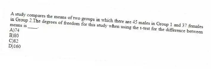 A study compares the means of two groups in which there are 45 males in Group 1 and 37 females in Group 2.The degrees of freedom for this study when using the t-test for the difference between means is ____.
A)74
B)80
C)82
D)160