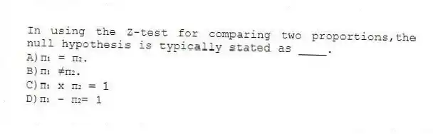 In using the Z-test for comparing two proportions,the null hypothesis is typically stated as ____.
A)π₁ = π₂.
B)π₁ ≠π₂.
C)π₁ x π₂ = 1
D)π₁ - π₂= 1