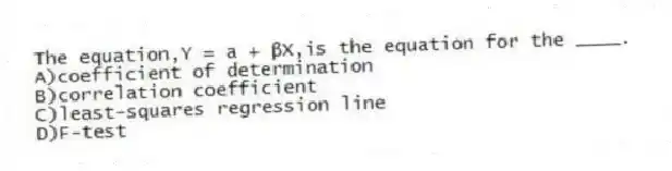 The equation,Y = a + βX,is the equation for the ____.
A)coefficient of determination
B)correlation coefficient
C)least-squares regression line
D)F-test
