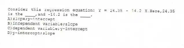 Consider this regression equation: Y = 24.35 - 14.2 X.Here,24.35 is the ____,and -14.2 is the ____.
A)slope;y-intercept
B)independent variable;slope
C)dependent variable;y-intercept
D)y-intercept;slope