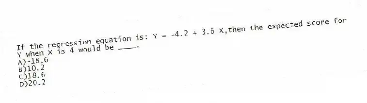 If the regression equation is: Y = -4.2 + 3.6 X,then the expected score for Y when X is 4 would be ____.
A)-18.6
B)10.2
C)18.6
D)20.2